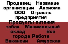 Продавец › Название организации ­ Аксиома, ООО › Отрасль предприятия ­ Продукты питания, табак › Минимальный оклад ­ 18 000 - Все города Работа » Вакансии   . Амурская обл.,Благовещенск г.